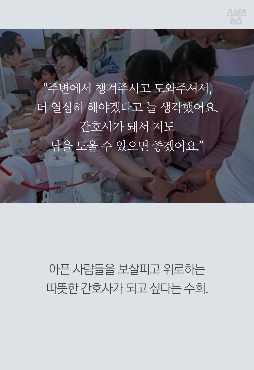 "주변에서 챙겨주시고 도와주셔서, 더 열심히 해야겠다고 늘 생각했어요. 간호사가 돼서 저도 남을 도울 수 있으면 좋겠어요."
아픈 사람들을 보살피고 위로하는 따뜻한 간호사가 되고 싶다는 수희.