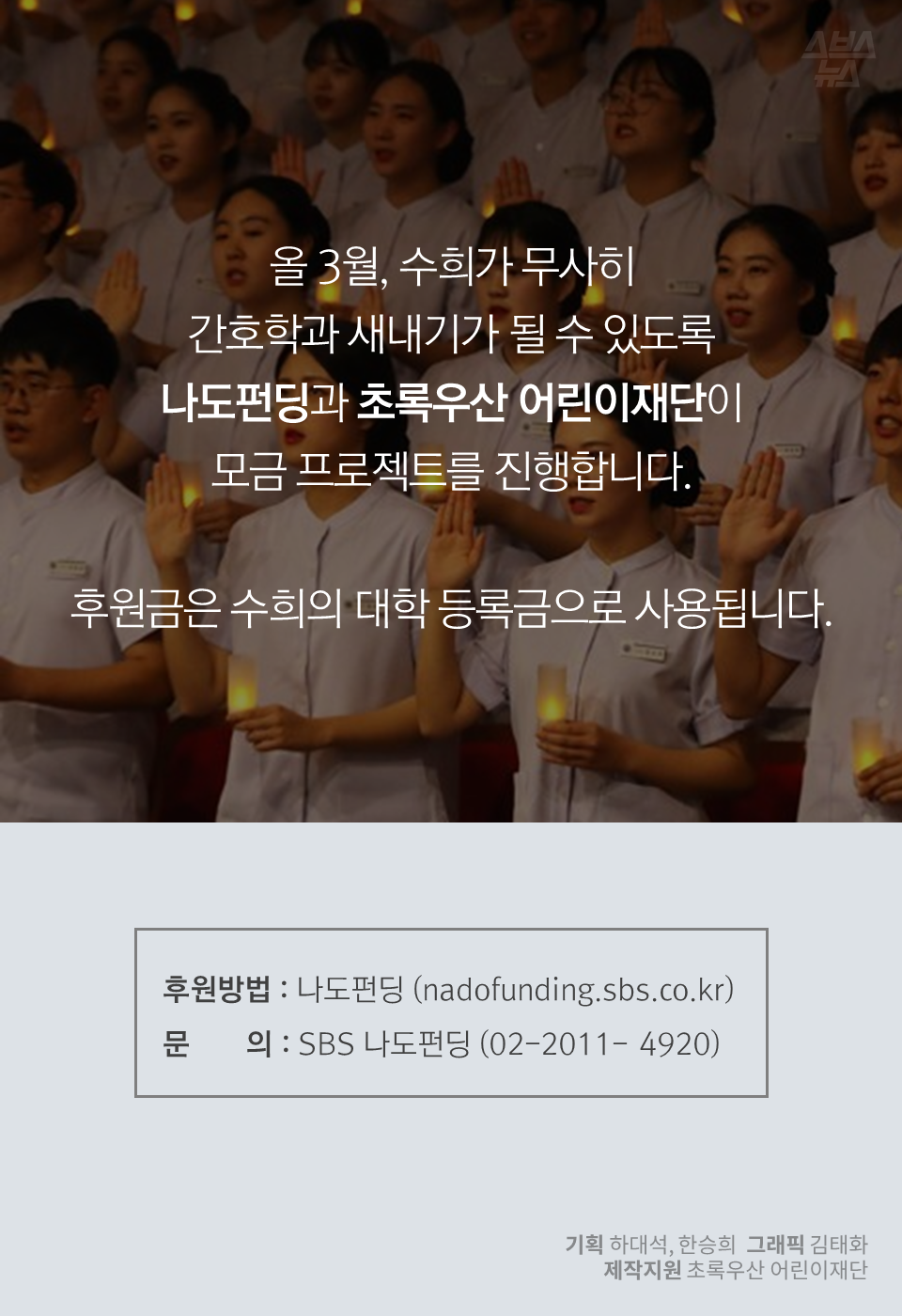 올 3월, 수희가 무사히 간호학과 새내기가 될 수 있도록 나도펀딩과 초록우산 어린이재단이 모금 프로젝트를 진행합니다.
후원금은 수희의 대학 등록금으로 사용됩니다.