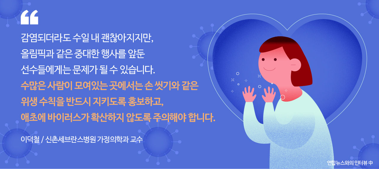 
*그래픽
[이덕철 / 신촌세브란스병원 가정의학과 교수] 연합뉴스와의 인터뷰 中
"감염되더라도 수일 내 괜찮아지지만, 올림픽과 같은 중대한 행사를 앞둔 선수들에게는 문제가 될 수 있습니다. 수많은 사람이 모여있는 곳에서는 손 씻기와 같은 위생 수칙을 반드시 지키도록 홍보하고, 애초에 바이러스가 확산하지 않도록 주의해야 합니다." // 