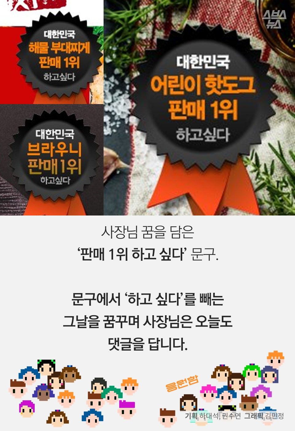 사장님 꿈을 담은
‘판매 1위 하고 싶다’ 문구.
문구에서 ‘하고 싶다’를 빼는
그날을 꿈꾸며 사장님은 오늘도
댓글을 답니다.
기획 하대석, 권수연 그래픽 김민정