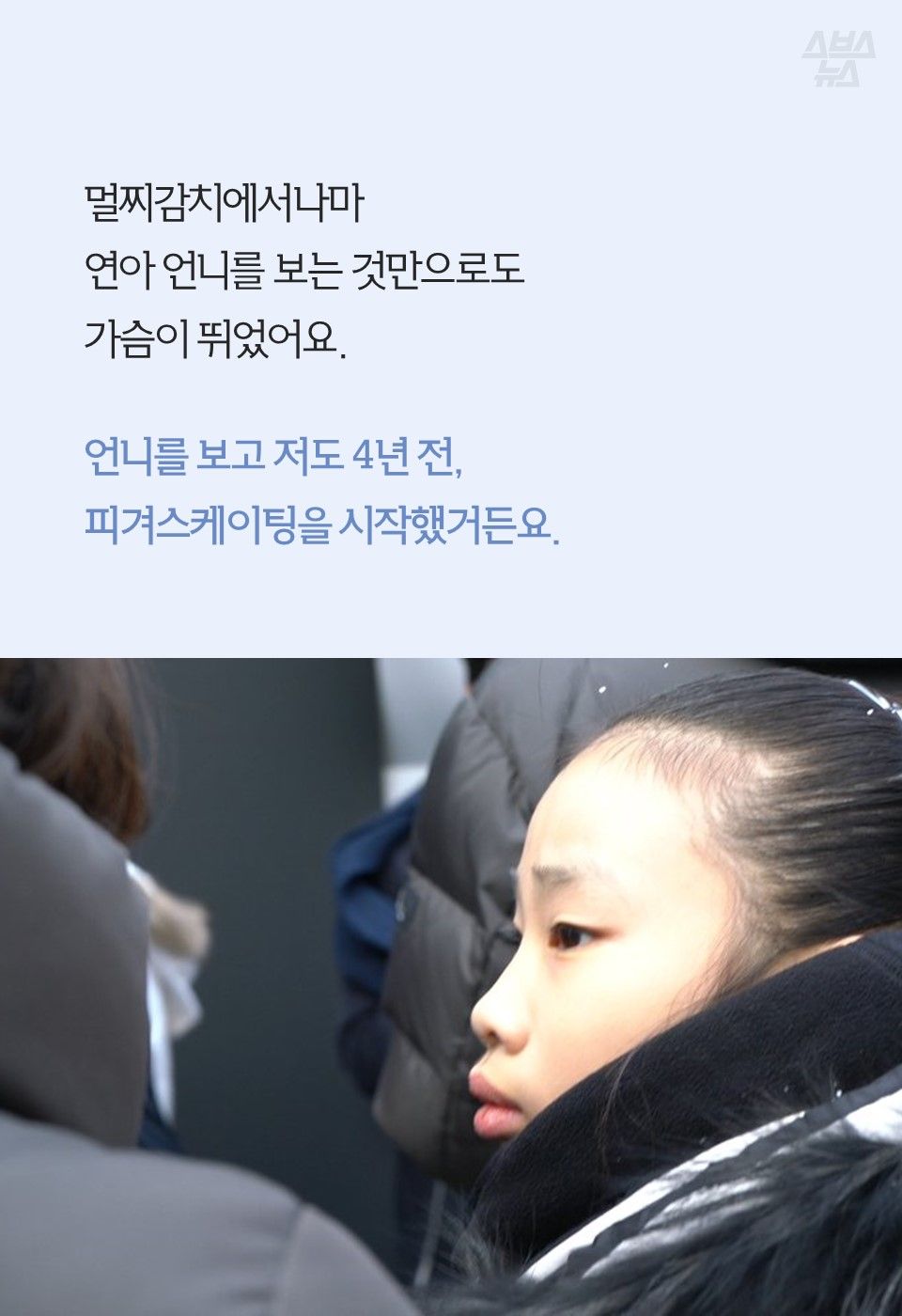 멀찌감치에서나마
연아 언니를 보는 것만으로도
가슴이 뛰었어요.
언니를 보고 저도 4년 전,
피겨스케이팅을 시작했거든요.