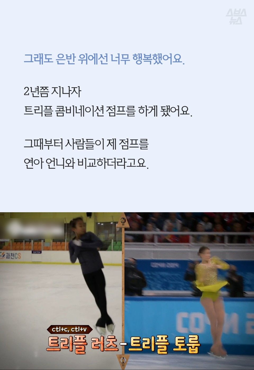 그래도 은반 위에선 너무 행복했어요.
2년쯤 지나자
트리플 콤비네이션 점프를 하게 됐어요.
그때부터 사람들이 제 점프를
연아 언니와 비교하더라고요.