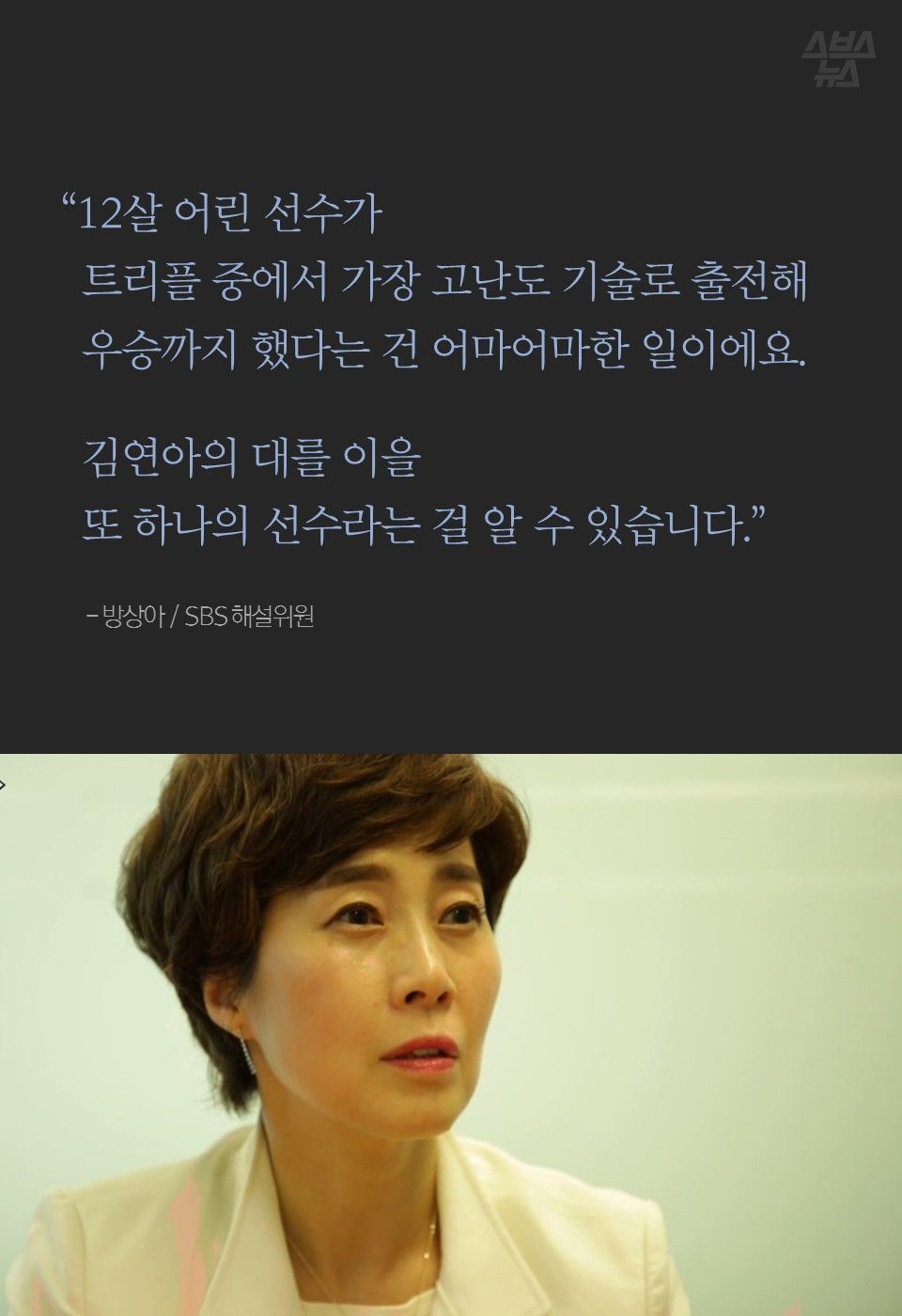 “12살 어린 선수가
트리플 중에서 가장 고난도 기술로 출전해
우승까지 했다는 건 어마어마한 일이에요.
김연아의 대를 이을
또 하나의 선수라는 걸 알 수 있습니다.”
- 방상아 / SBS 해설위원