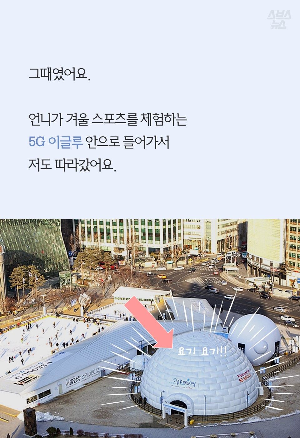 그때였어요.
언니가 겨울 스포츠를 체험하는
5G 이글루 안으로 들어가서
저도 따라갔어요.