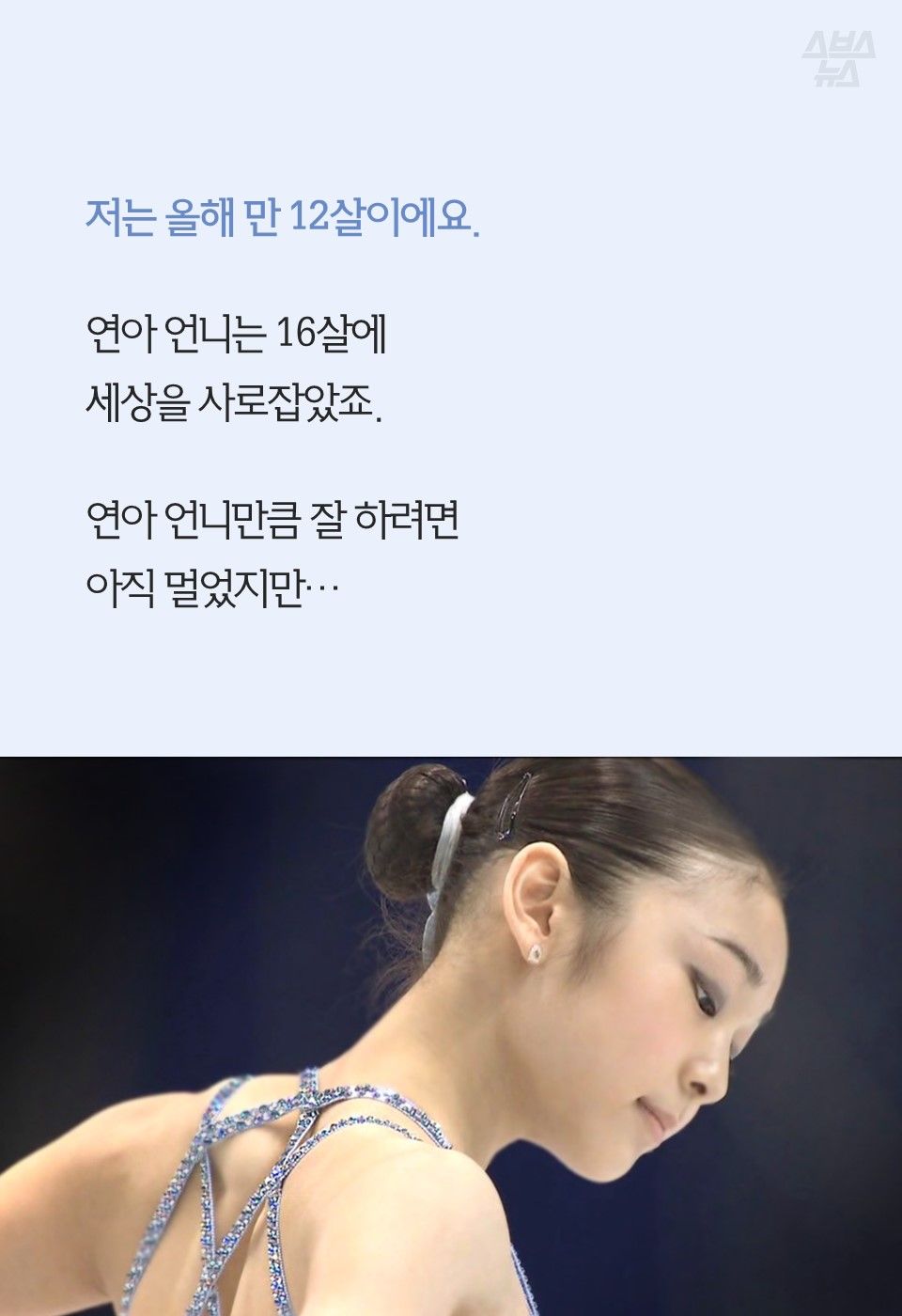 저는 올해 만 12살이에요.
연아 언니는 16살에
세상을 사로잡았죠.
연아 언니만큼 잘 하려면
아직 멀었지만…