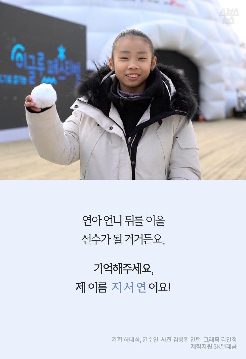 연아 언니 뒤를 이을
선수가 될 거거든요.
기억해주세요,
제 이름 지 서 연 이요!
기획 하대석, 권수연 사진 김용환 인턴 그래픽 김민정
제작지원 SK텔레콤