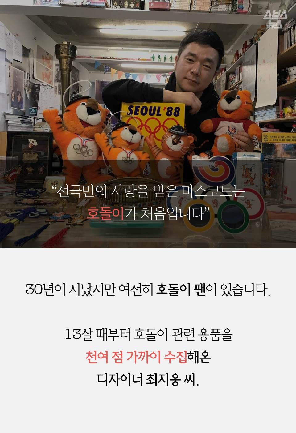 “전국민의 사랑을 받은 마스코트는 호돌이가 처음입니다”
최지웅 -
30년이 지났지만 여전히 호돌이 팬이 있습니다.
13살 때부터 호돌이 관련 용품을 천여 점 가까이 수집해온 디자이너 최지웅 씨.