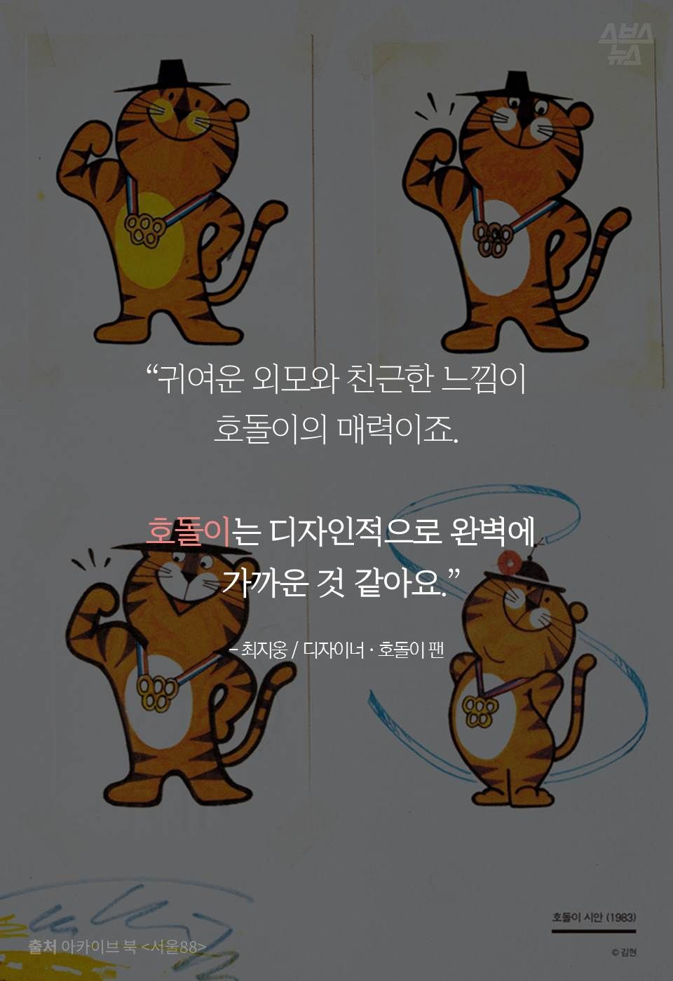 “귀여운 외모와 친근한 느낌이 호돌이의 매력이죠.
호돌이는 디자인적으로 완벽에 가까운 것 같아요.”
- 최지웅 / 디자이너 · 호돌이 팬