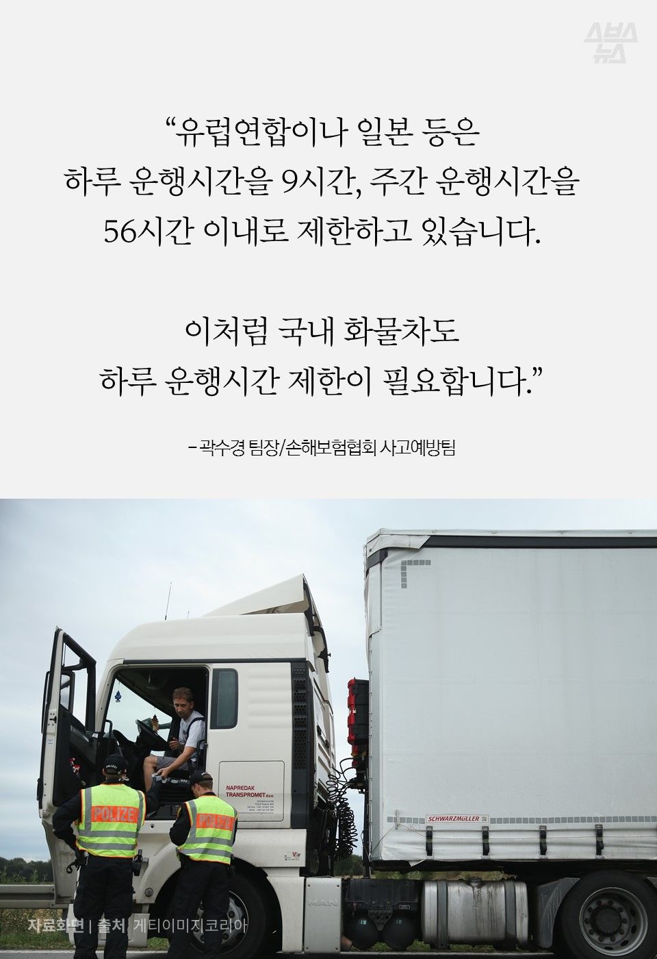“유럽연합이나 일본 등은
하루 운행시간을 9시간, 주간 운행시간을 56시간 이내로 제한하고 있습니다.
이처럼 국내 화물차도
하루 운행시간 제한이 필요합니다.”
- 곽수경 팀장/손해보험협회 사고예방팀