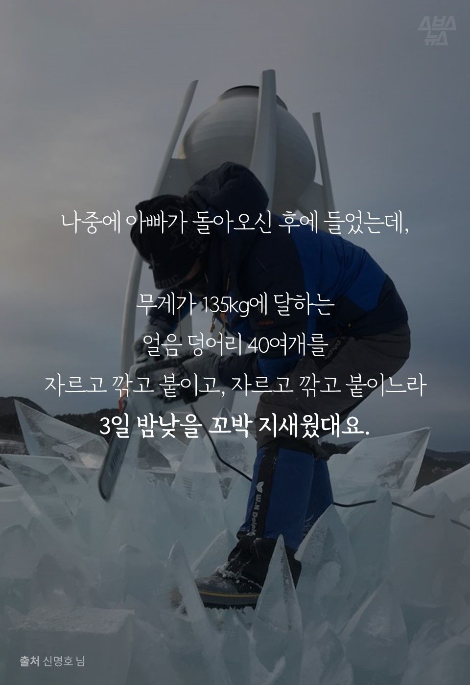 나중에 아빠가 돌아오신 후에 들었는데,
무게가 135kg에 달하는
얼음 덩어리 40여개를
자르고 깎고 붙이고, 자르고 깎고 붙이느라
3일 밤낮을 꼬박 지새웠대요.