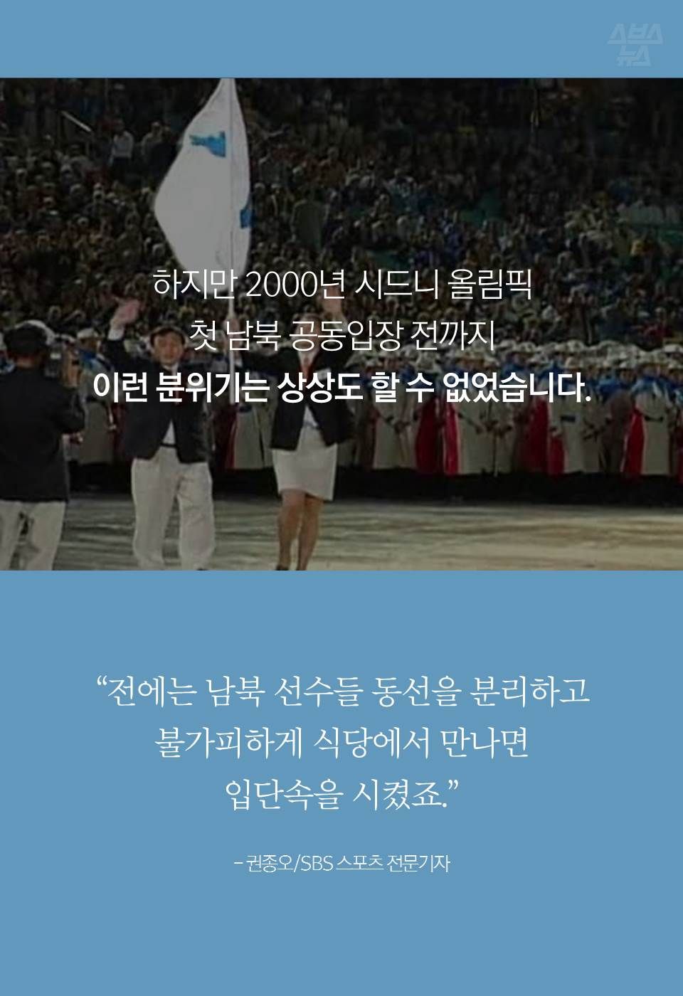 하지만 2000년 시드니 올림픽
첫 남북 공동입장 전까지
이런 분위기는 상상도 할 수 없었습니다.
"전에는 남북 선수들 동선을 분리하고
불가피하게 식당에서 만나면
입단속을 시켰죠."
- 권종오/SBS 스포츠 전문기자