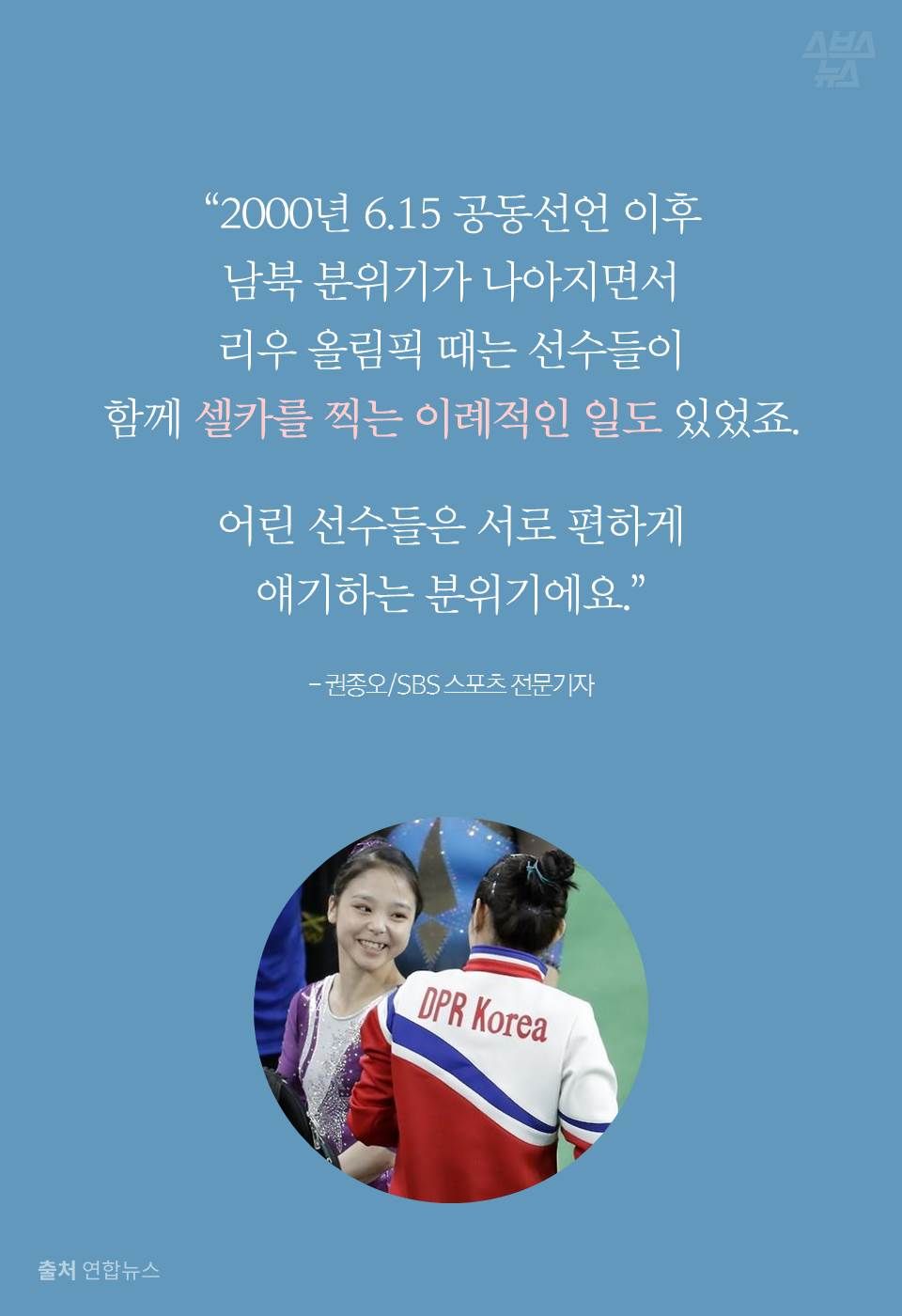 "2000년 615 공동선언 이후
남북 분위기가 나아지면서
리우 올림픽 때는 선수들이
함께 셀카를 찍는 이례적인 일도 있었죠.
어린 선수들은 서로 편하게
얘기하는 분위기에요."
- 권종오/SBS 스포츠 전문기자