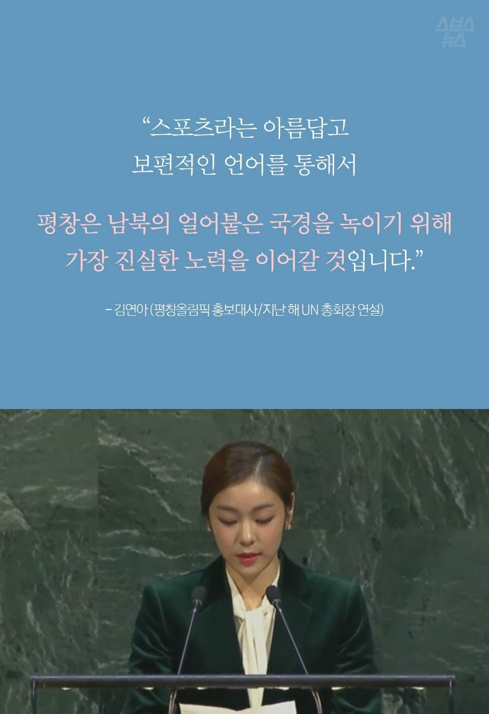 “스포츠라는 아름답고 보편적인 언어를 통해서
평창은 남북의 얼어붙은 국경을 녹이기 위해
가장 진실한 노력을 이어갈 것입니다.”
- 김연아 / 평창올림픽 홍보대사 (지난해 UN 총회장 연설)