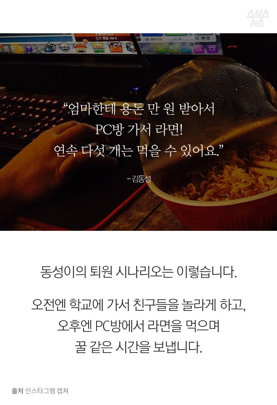 “엄마한테 용돈 만 원 받아서 PC방 가서 라면! 연속 다섯 개는 먹을 수 있어요.” - 김동성
열다섯 동성이의 퇴원 시나리오는 이렇습니다.
오전엔 학교에 가서 친구들을 놀라게 하고, 오후엔 PC방에서 라면을 먹으며 꿀 같은 시간을 보냅니다.