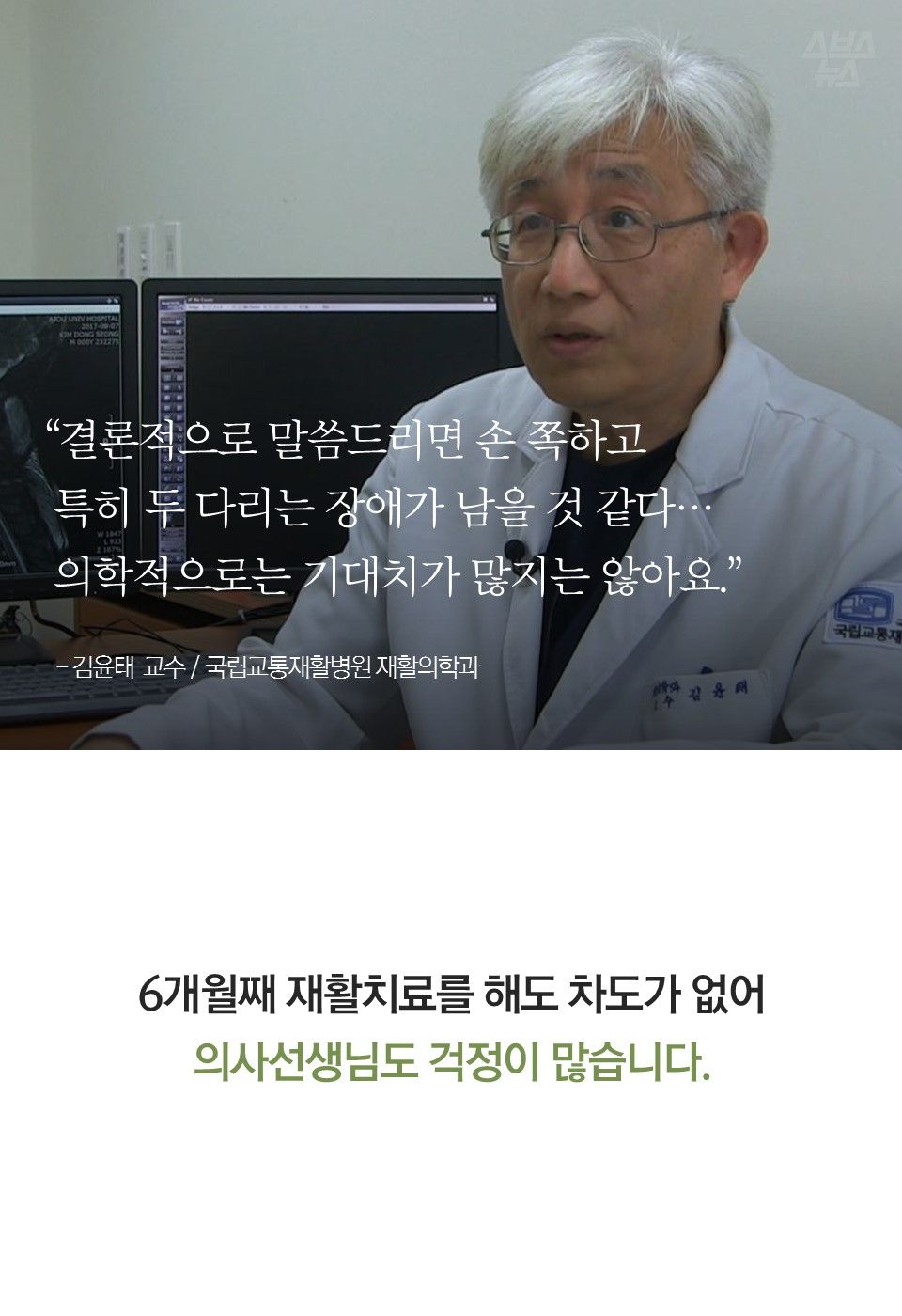 “결론적으로 말씀드리면 손 쪽하고 특히 두 다리는 장애가 남을 것 같다…의학적으로는 기대치가 많지는 않아요.” - 김윤태 교수 / 국립교통재활병원 재활의학과
6개월째 재활치료를 해도 차도가 없어 의사선생님도 걱정이 많습니다.