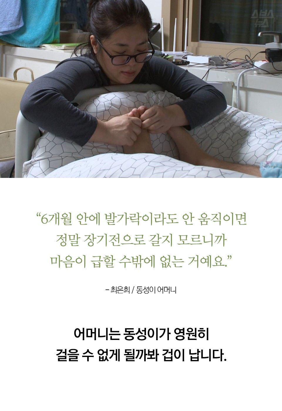 “6개월 안에 발가락이라도 안 움직이면 정말 장기전으로 갈지 모르니까 마음이 급할 수밖에 없는 거예요.” - 동성이 어머니
어머니는 동성이가 영원히 걸을 수 없게 될까봐 겁이 납니다.