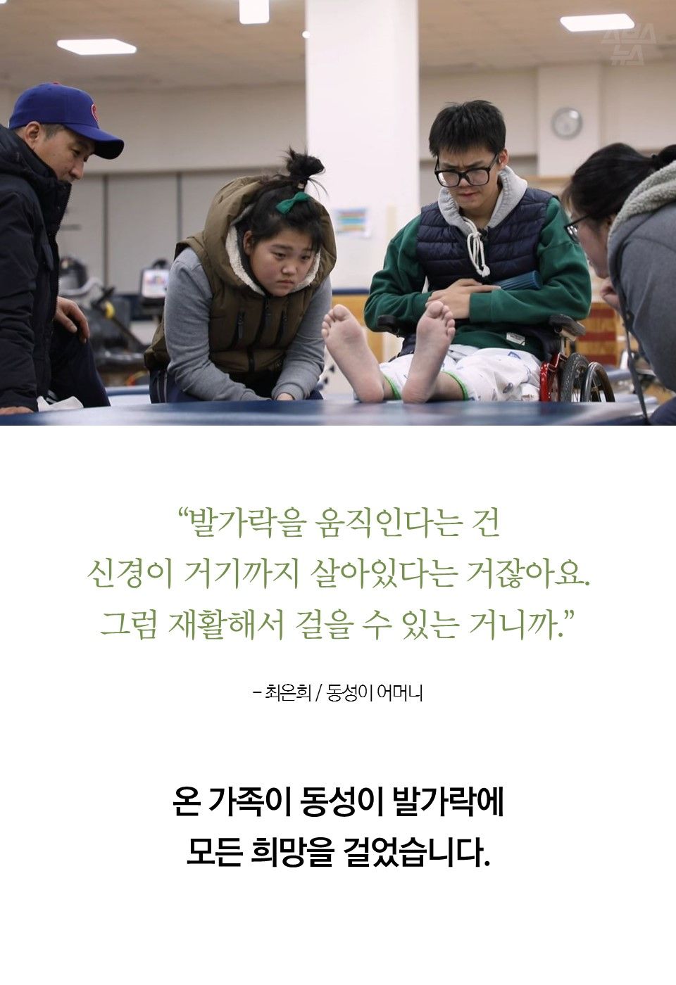 “발가락을 움직인다는 건 신경이 거기까지 살아있다는 거잖아요. 그럼 재활해서 걸을 수 있는 거니까.”- 최은희 / 동성이 어머니
온 가족이 동성이 발가락에 모든 희망을 걸었습니다.