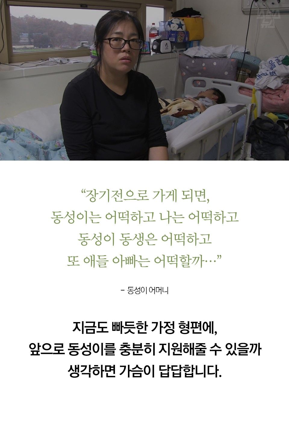 “장기전으로 가게 되면, 동성이는 어떡하고 나는 어떡하고 동성이 동생은 어떡하고 또 애들 아빠는 어떡할까…” - 최은희 / 동성이 어머니
지금도 빠듯한 가정 형편에, 앞으로 동성이를 충분히 지원해줄 수 있을까 생각하면 가슴이 답답합니다.