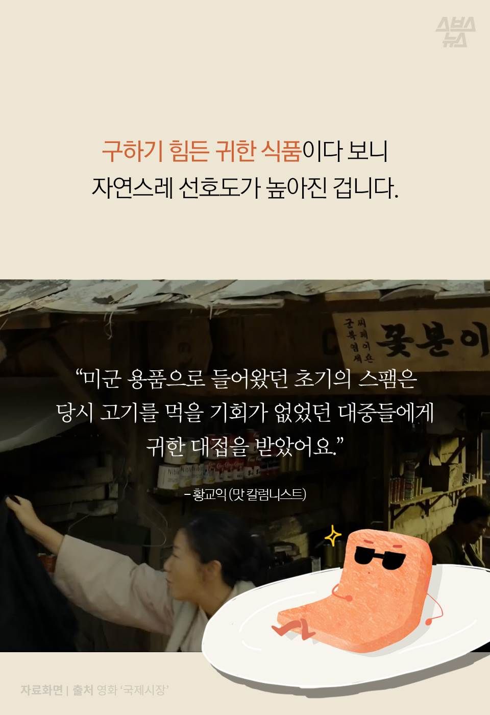 구하기 힘든 귀한 식품이다 보니
자연스레 선호도가 높아진 겁니다.
“미군 용품으로 들어왔던 초기의 스팸은
당시 고기를 먹을 기회가 없었던 대중들에게
귀한 대접을 받았어요." - 황교익 (맛 칼럼니스트)