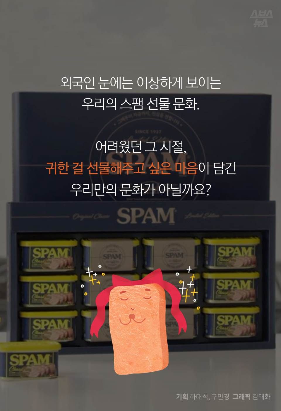 외국인 눈에는 이상하게 보이는
우리의 스팸 선물 문화.
어려웠던 그 시절,
귀한 걸 선물해주고 싶은 마음이 담긴
우리만의 문화가 아닐까요?