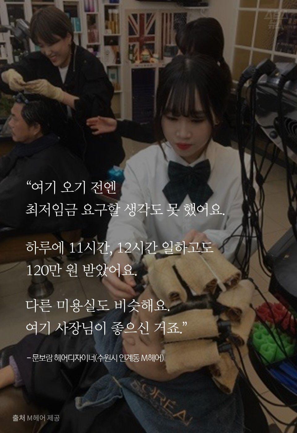 “여기 오기 전엔
최저임금 요구할 생각도 못 했어요.
하루에 11시간, 12시간 일하고도
120만 원 받았어요.
다른 미용실도 비슷해요.
여기 사장님이 좋으신 거죠.”
- 문보람 헤어디자이너(수원시 인계동 M헤어)