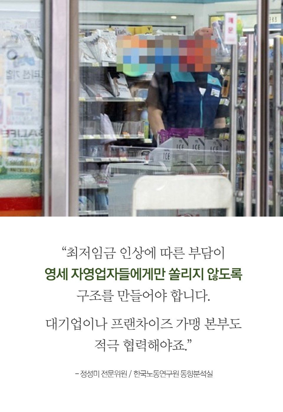 “최저임금 인상에 따른 부담이
영세 자영업자들에게만 쏠리지 않도록
구조를 만들어야 합니다.
대기업이나 프랜차이즈 가맹 본부도
적극 협력해야죠.”
- 정성미 전문위원 / 한국노동연구원 동향분석실