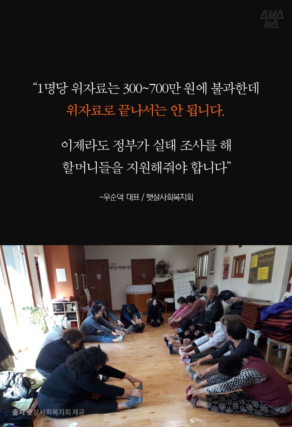 “1명당 위자료는 300~700만 원에 불과한데
위자료로 끝나서는 안 됩니다.
이제라도 정부가 실태 조사를 해
할머니들을 지원해줘야 합니다”
-우순덕 대표 / 햇살사회복지회