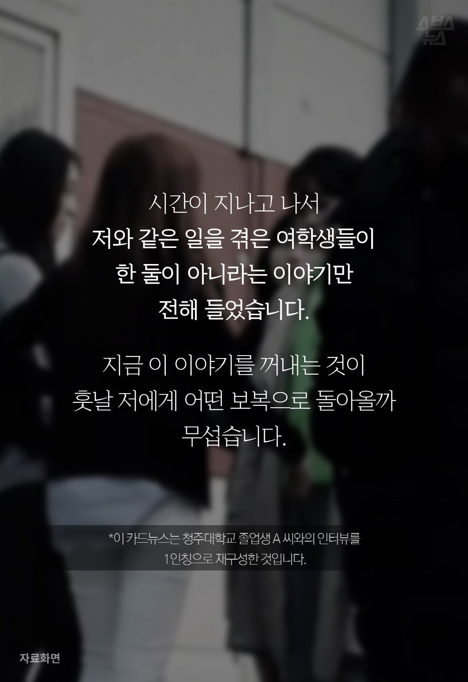 시간이 지나고 나서
저와 같은 일을 겪은 여학생들이
한 둘이 아니라는 이야기만
전해 들었습니다.
지금 이 이야기를 꺼내는 것이
훗날 저에게 어떤 보복으로 돌아올까
무섭습니다.