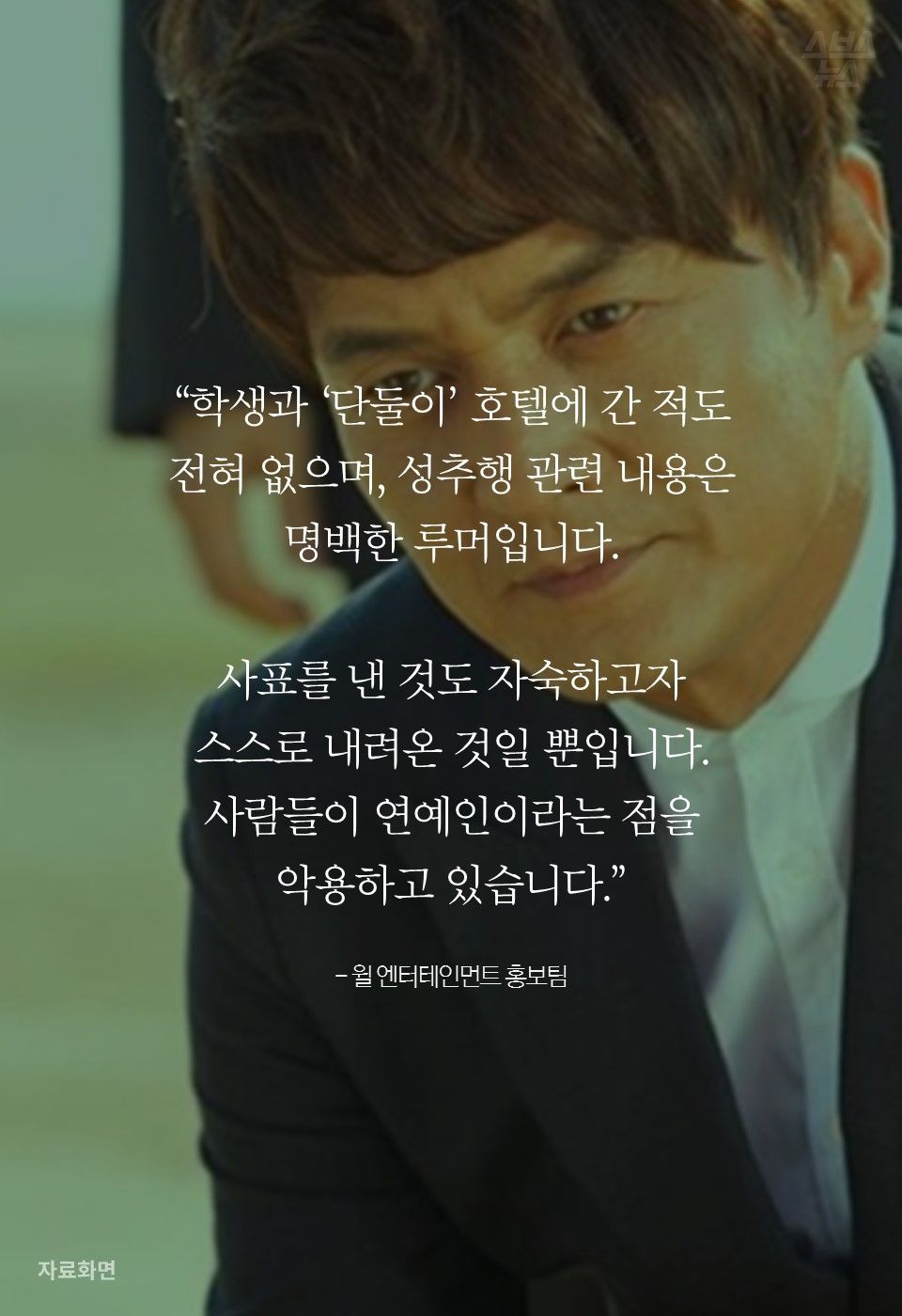 “학생과 ‘단둘이’ 호텔에 간 적도
전혀 없으며, 성추행 관련 내용은
명백한 루머입니다.
사표를 낸 것도 자숙하고자
스스로 내려온 것일 뿐입니다.
사람들이 연예인이라는 점을
악용하고 있습니다.”
- 윌 엔터테인먼트 홍보팀