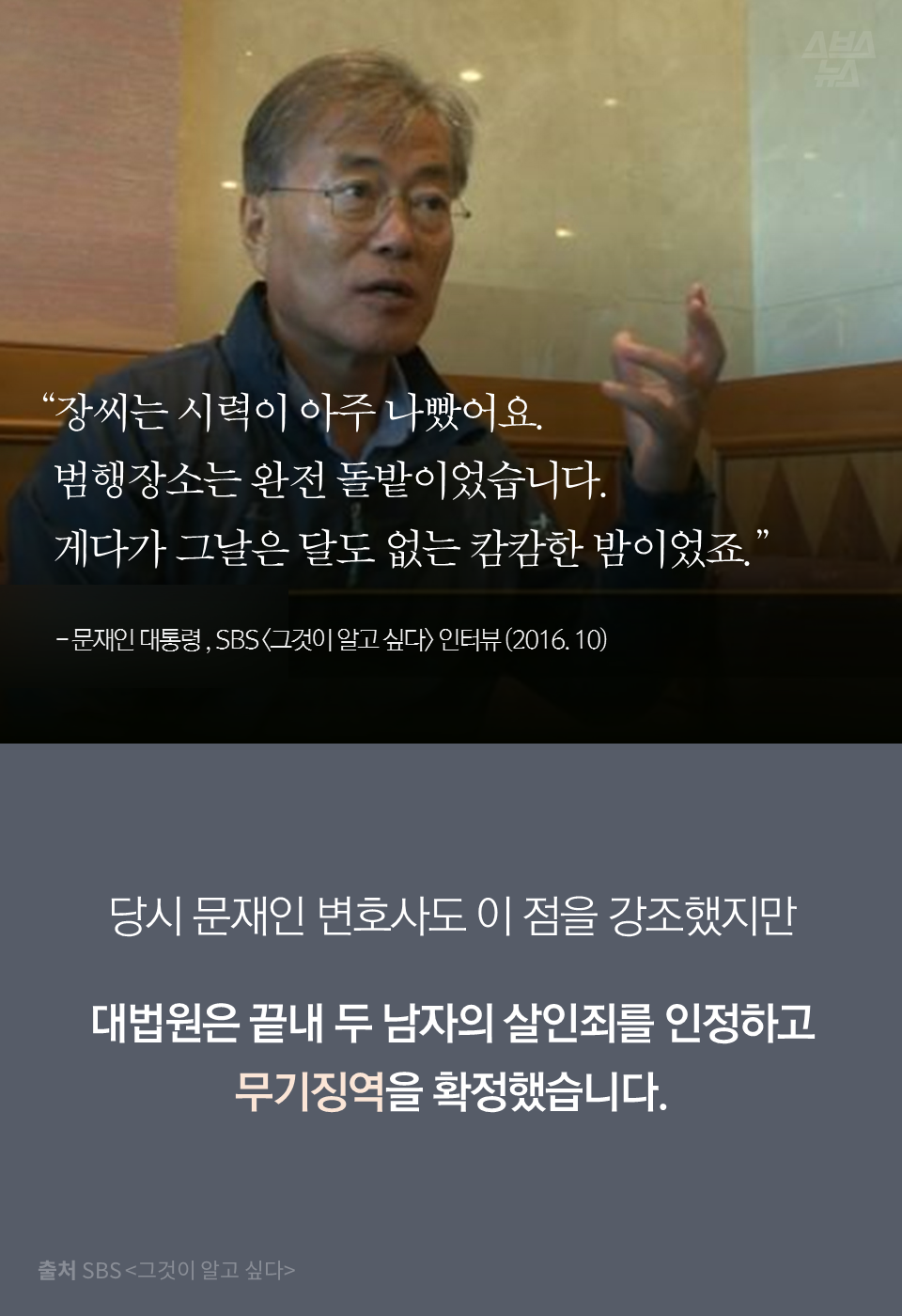 "장씨는 시력이 아주 나빴어요. 범행장소는 완전 돌밭이었습니다. 게다가 그날은 달도 없는 캄캄한 밤이었죠." - 문재인 대통령 , SBS <그것이 알고 싶다> 인터뷰 (2016. 10)
당시 문재인 변호사도 이 점을 강조했지만 대법원은 끝내 두 남자의 살인죄를 인정하고 무기징역을 확정했습니다.