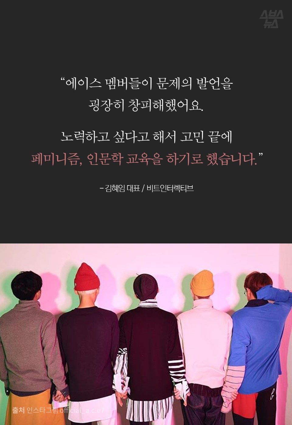 “에이스 멤버들이 문제의 발언을
굉장히 창피해했어요.
노력하고 싶다고 해서 고민 끝에
페미니즘, 인문학 교육을 하기로 했습니다.”
- 김혜임 대표 / 비트인터렉티브