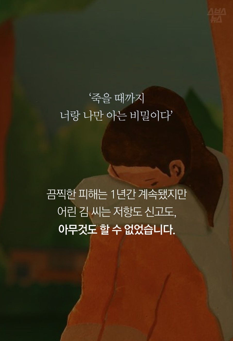 ‘죽을 때까지
너랑 나만 아는 비밀이다’
끔찍한 피해는 1년간 계속됐지만
어린 김 씨는 저항도 신고도,
아무것도 할 수 없었습니다.