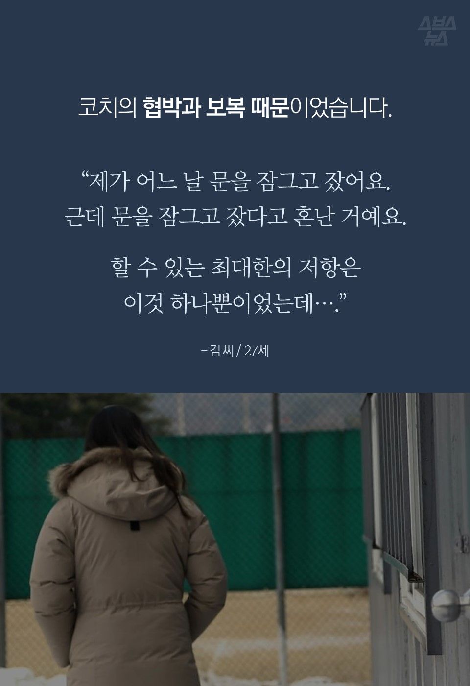 코치의 협박과 보복 때문이었습니다.
“제가 어느 날 문을 잠그고 잤어요.
근데 문을 잠그고 잤다고 혼난 거예요.
할 수 있는 최대한의 저항은
이것 하나뿐이었는데….”
- 김 씨 / 27세