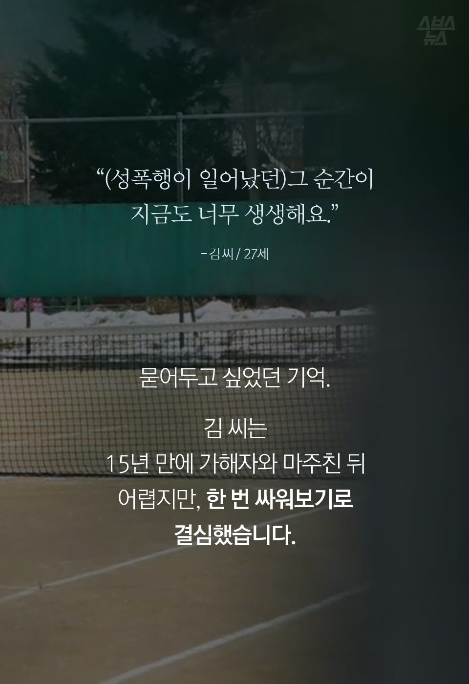 “(성폭행이 일어났던)그 순간이
지금도 너무 생생해요.”
- 김 씨 / 27세
묻어두고 싶었던 기억.
김 씨는
15년 만에 가해자와 마주친 뒤
어렵지만, 한 번 싸워보기로
결심했습니다.