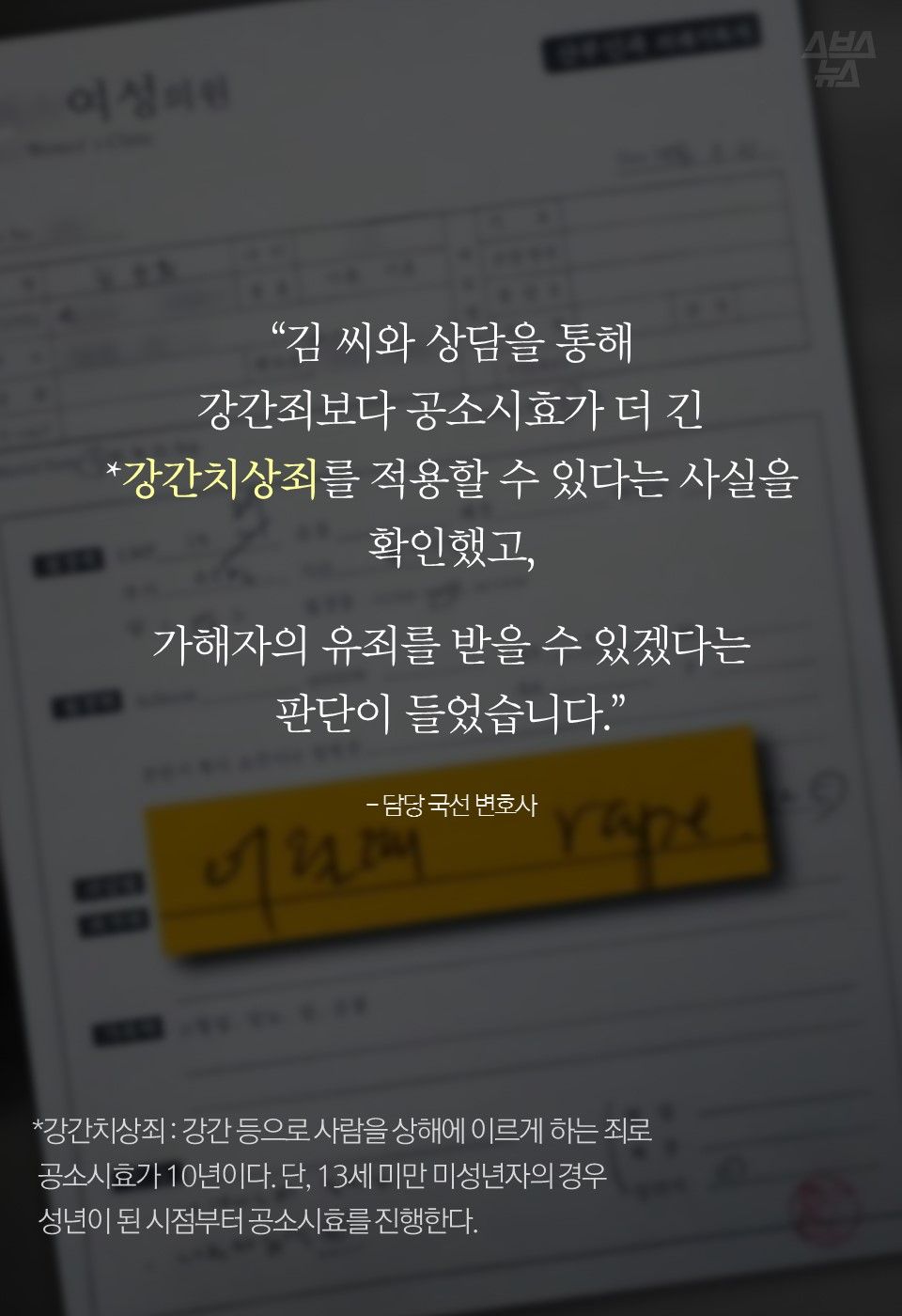 “김 씨와 상담을 통해
강간죄보다 공소시효가 더 긴
*강간치상죄를 적용할 수 있다는 사실을 확인했고,
가해자의 유죄를 받을 수 있겠다는
판단이 들었습니다.”
- 담당 국선 변호사
---
*강간치상죄 : 강간 등으로 사람을 상해에 이르게 하는 죄로 공소시효가 10년이다. 단, 13세 미만 미성년자의 경우 성년이 된 시점부터 공소시효를 진행한다.