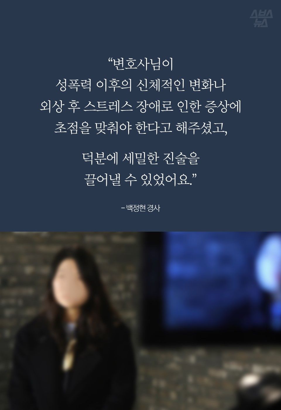 “변호사님이
성폭력 이후의 신체적인 변화나
외상 후 스트레스 장애로 인한 증상에
초점을 맞춰야 한다고 해주셨고,
덕분에 세밀한 진술을
끌어낼 수 있었어요.”
- 백정현 경사