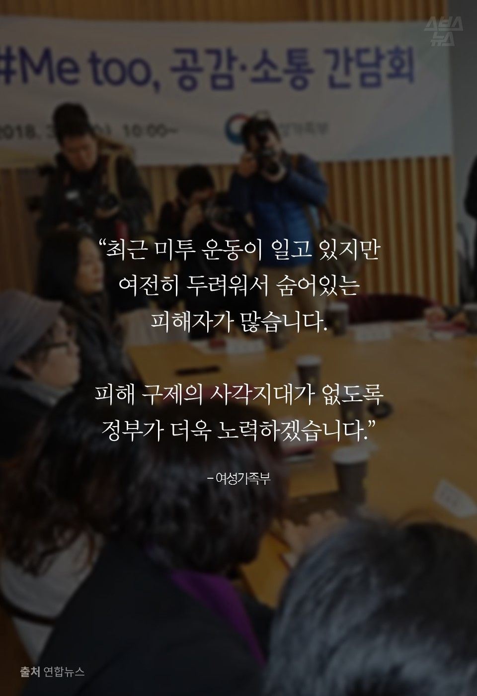 “최근 미투 운동이 일고 있지만
여전히 두려워서 숨어있는
피해자가 많습니다.
피해 구제의 사각지대가 없도록
정부가 더욱 노력하겠습니다.”
- 여성가족부