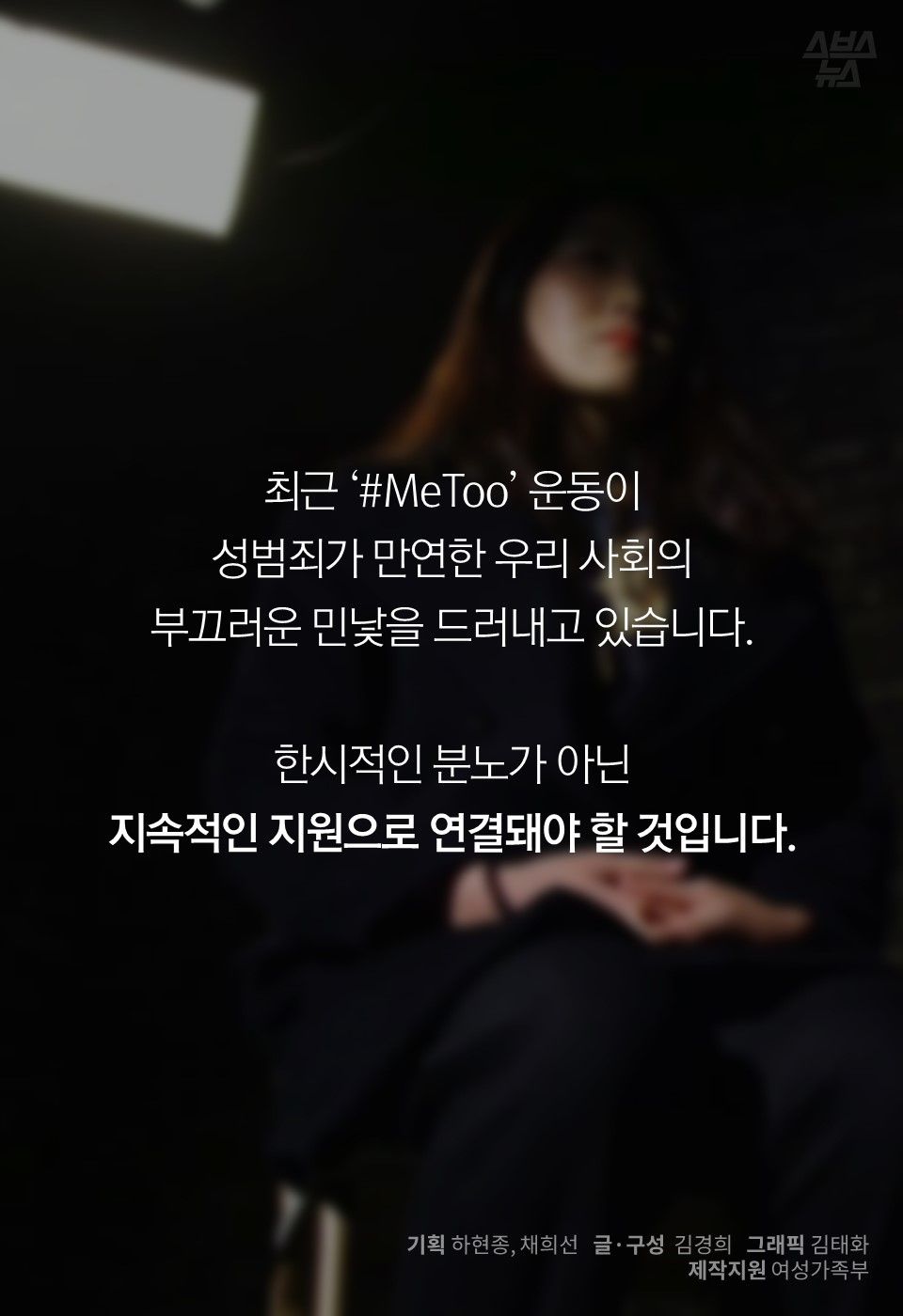 최근 ‘#MeToo’ 운동이
성범죄가 만연한 우리 사회의
부끄러운 민낯을 드러내고 있습니다.
한시적인 분노가 아닌
지속적인 지원으로 연결돼야 할 것입니다.