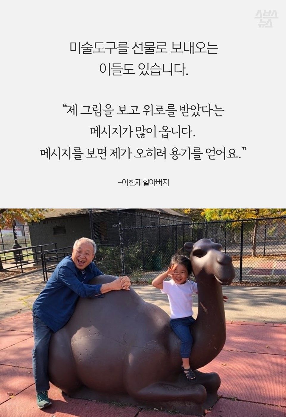 미술도구를 선물로 보내오는
이들도 있습니다.
“제 그림을 보고 위로를 받았다는
메시지가 많이 옵니다.
메시지를 보면 제가 오히려 용기를 얻어요.”
-이찬재 할아버지