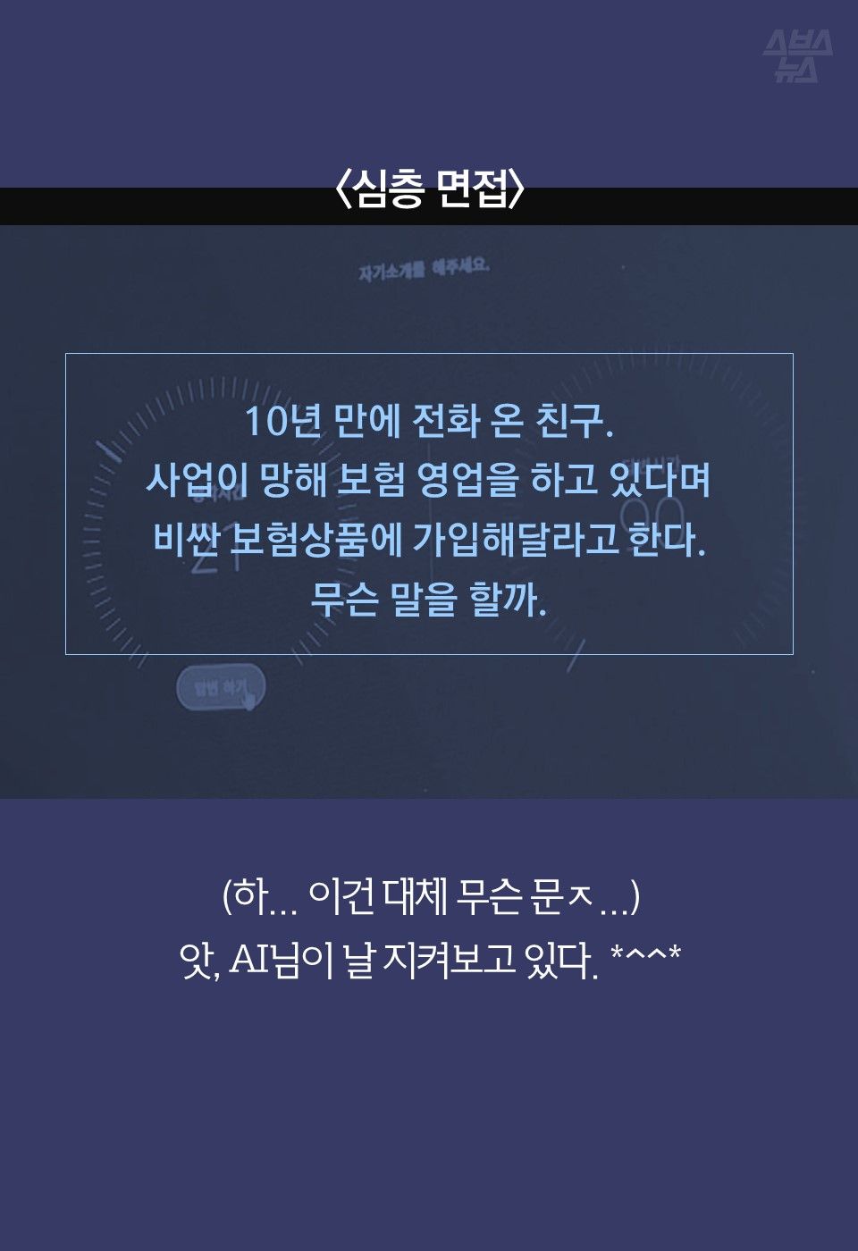 10년 만에 전화 온 친구.
사업이 망해 보험 영업을 하고 있다며
비싼 보험상품에 가입해달라고 한다.
무슨 말을 할까.

(하… 이건 대체 무슨 문ㅈ…)
앗, AI님이 날 지켜보고 있다. *^^*