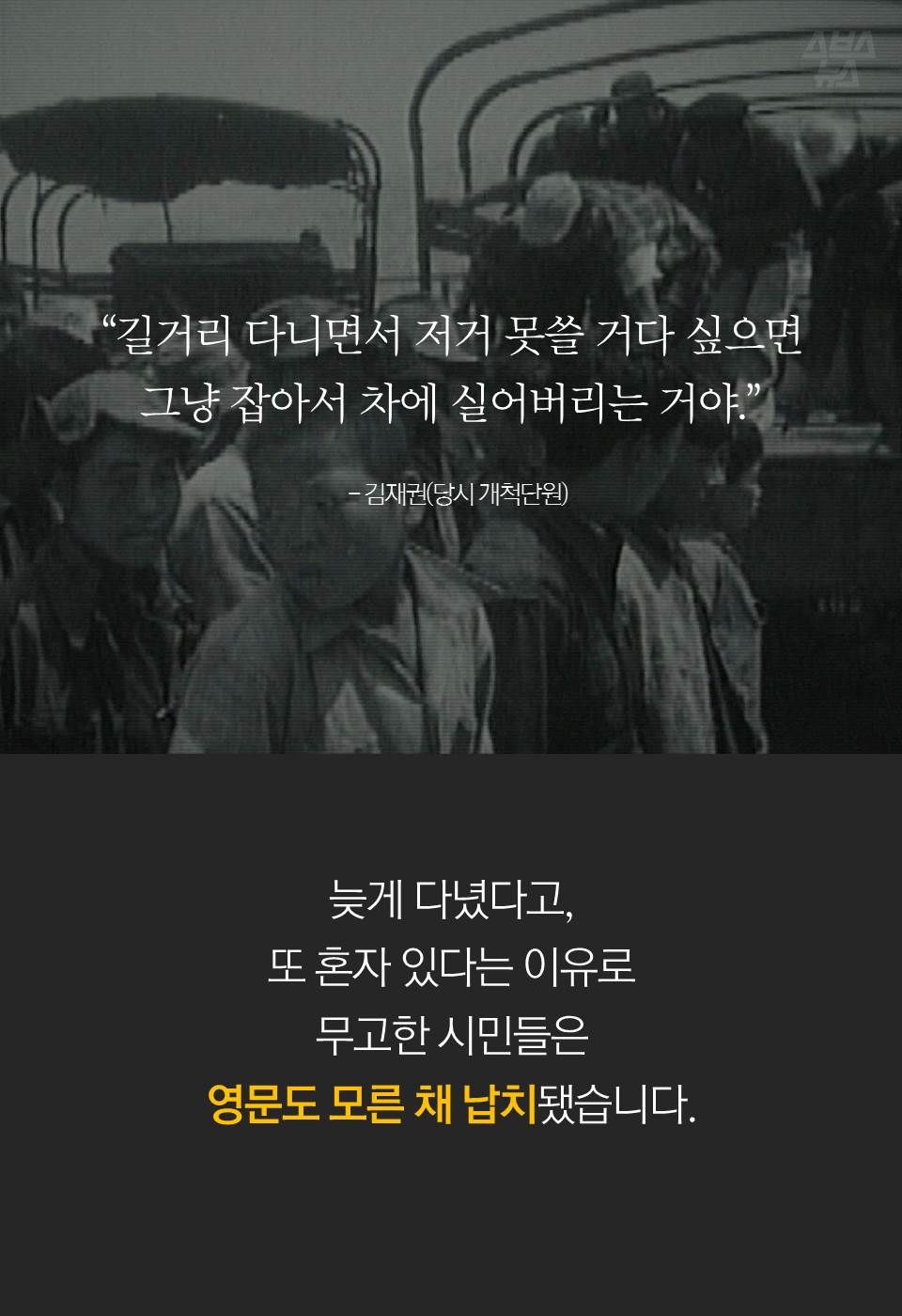 “길거리 다니면서 저거 못쓸 거다 싶으면
그냥 잡아서 차에 실어버리는 거야.”
- 김재권(당시 개척단원)
늦게 다녔다고, 또 혼자 있다는 이유로
무고한 시민들은 영문도 모른 채 납치됐습니다.