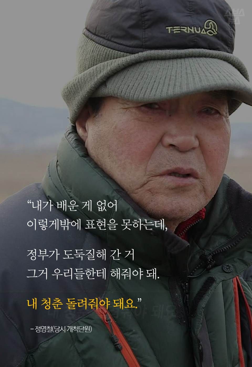 “내가 배운 게 없어 이렇게밖에 표현을 못하는데,
정부가 도둑질해 간 거 그거 우리들한테 해줘야 돼.
내 청춘 돌려줘야 돼요.”
- 정영철(당시 개척단원)