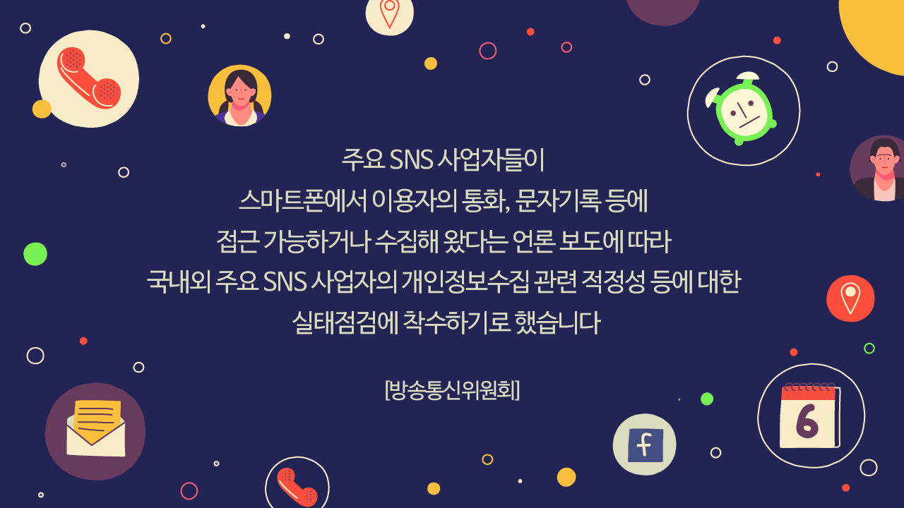*그래픽
[방송통신위원회]
"주요 SNS 사업자들이 스마트폰에서 이용자의 통화, 문자기록 등에 접근 가능하거나 수집해 왔다는 언론 보도에 따라 국내외 주요 SNS 사업자의 개인정보수집 관련 적정성 등에 대한 실태점검에 착수하기로 했습니다" //