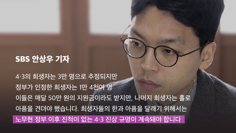 
*그래픽
[SBS 안상우 기자]
"4·3의 희생자는 3만 명으로 추정되지만 정부가 인정한 희생자는 1만 4천여 명. 이들은 매달 50만 원의 지원금이라도 받지만, 나머지 희생자는 홀로 아픔을 견뎌야 했습니다. 희생자들의 한과 아픔을 달래기 위해서는 노무현 정부 이후 진척이 없는 4·3 진상 규명이 계속돼야 합니다" //