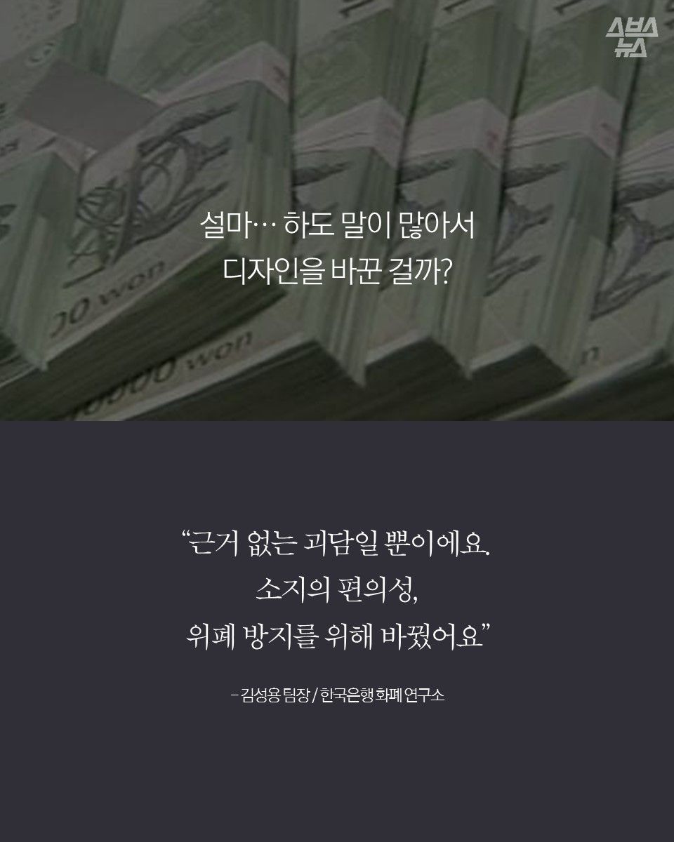 설마… 하도 말이 많아서
디자인을 바꾼 걸까?
“근거 없는 괴담일 뿐이에요.
소지의 편의성,
위폐 방지를 위해 바꿨어요”
- 김성용 팀장 / 한국은행 화폐 연구소