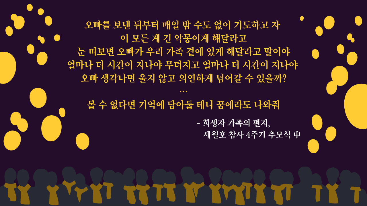 *그래픽
"오빠를 보낸 뒤부터 매일 밤 수도 없이 기도하고 자. 이 모든 게 긴 악몽이게 해달라고. 눈 떠보면 오빠가 우리 가족 곁에 있게 해달라고 말이야. 얼마나 더 시간이 지나야 무뎌지고 얼마나 더 시간이 지나야 오빠 생각나면 울지 않고 의연하게 넘어갈 수 있을까? (…) 볼 수 없다면 기억에 담아둘 테니 꿈에라도 나와줘"
- 희생자 가족의 편지(세월호 참사 4주기 추모식 中)
