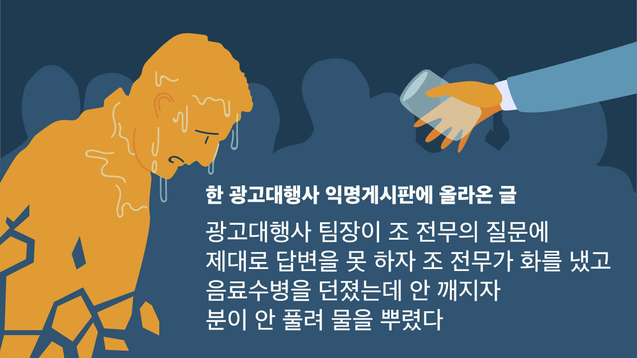 *그래픽
<한 광고대행사 익명게시판에 올라온 글>
광고대행사 팀장이 조 전무의 질문에 제대로 답변을 못 하자 조 전무가 화를 냈고
음료수병을 던졌는데 안 깨지자 분이 안 풀려 물을 뿌렸다 //