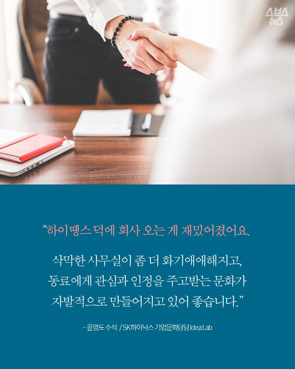 “하이땡스 덕에 회사 오는 게 재밌어졌어요.
삭막한 사무실이 좀 더 화기애애해지고,
동료에게 관심과 인정을 주고받는 문화가
자발적으로 만들어지고 있어 좋습니다.”
- 윤영도 수석 / SK하이닉스 기업문화담당 Idea Lab