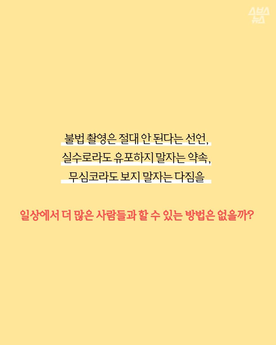 불법 촬영은 절대 안 된다는 선언, 실수로라도 유포하지 말자는 약속,
무심코라도 보지 말자는 다짐을
일상에서 더 많은 사람들과 할 수 있는 방법은 없을까?