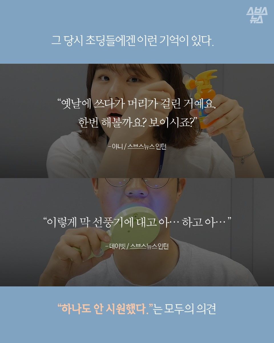 그 당시 초딩들에겐 이런 기억이 있다
"옛날에 쓰다가 머리가 걸린 거예요. 한번 해볼까요? 보이시죠?"
야니 / 스브스뉴스 인턴
"이렇게 막 선풍기에 대고 아... 하고 아..."
데이빗 / 스브스뉴스 인턴
"하나도 안 시원했다."는 모두의 의견